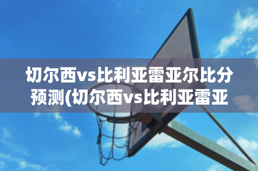 切尔西vs比利亚雷亚尔比分预测(切尔西vs比利亚雷亚尔比分预测)