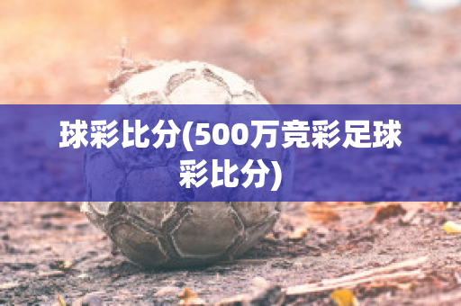 球彩比分(500万竞彩足球彩比分)