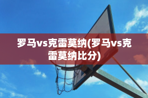 罗马vs克雷莫纳(罗马vs克雷莫纳比分)