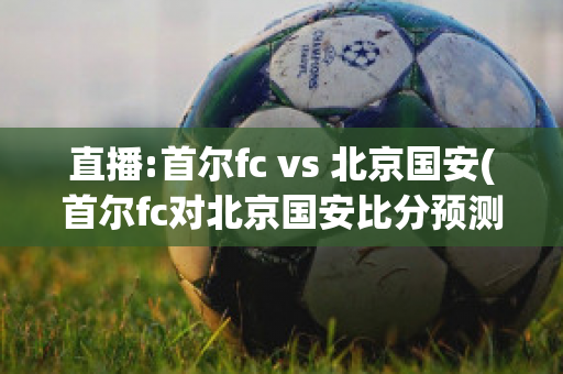 直播:首尔fc vs 北京国安(首尔fc对北京国安比分预测)