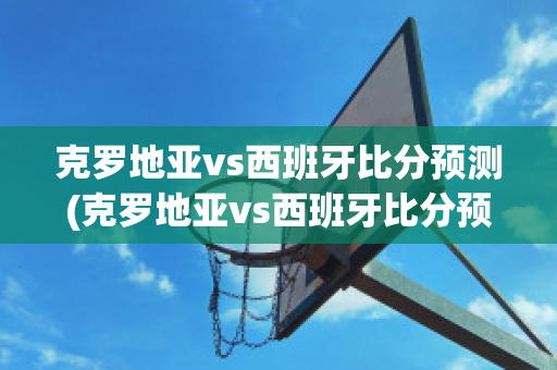 克罗地亚vs西班牙比分预测(克罗地亚vs西班牙比分预测分析)