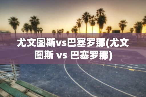 尤文图斯vs巴塞罗那(尤文图斯 vs 巴塞罗那)