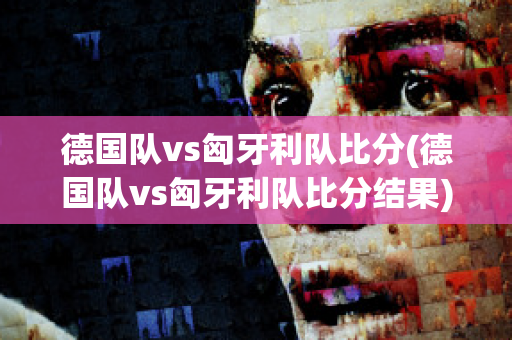 德国队vs匈牙利队比分(德国队vs匈牙利队比分结果)