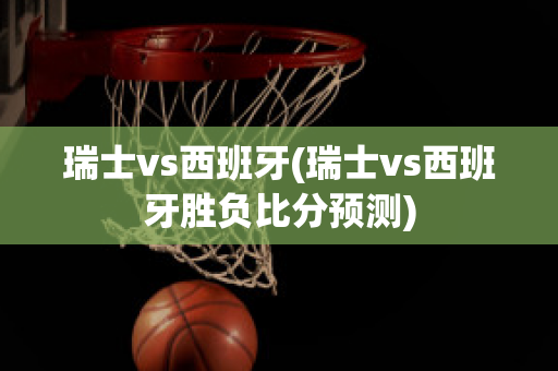 瑞士vs西班牙(瑞士vs西班牙胜负比分预测)