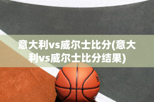 意大利vs威尔士比分(意大利vs威尔士比分结果)