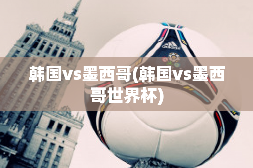 韩国vs墨西哥(韩国vs墨西哥世界杯)