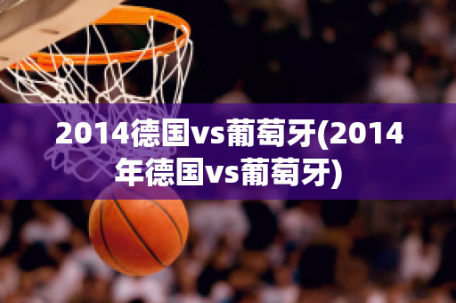 2014德国vs葡萄牙(2014年德国vs葡萄牙)