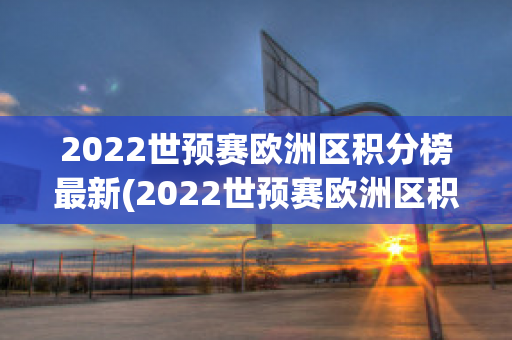 2022世预赛欧洲区积分榜最新(2022世预赛欧洲区积分榜最新消息)