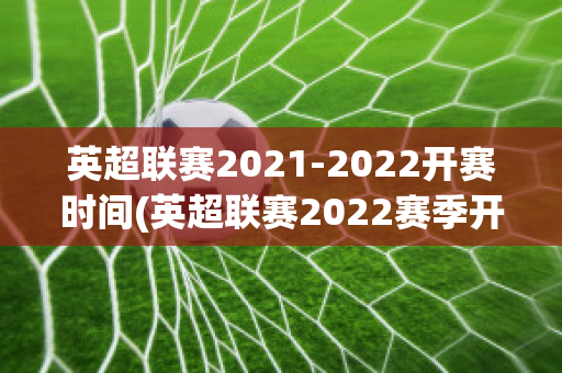 英超联赛2021-2022开赛时间(英超联赛2022赛季开始时间)