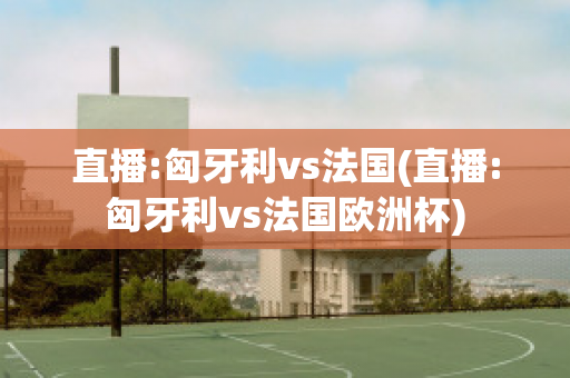 直播:匈牙利vs法国(直播:匈牙利vs法国欧洲杯)