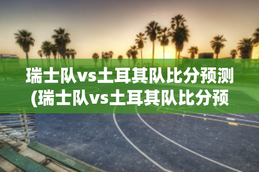 瑞士队vs土耳其队比分预测(瑞士队vs土耳其队比分预测)