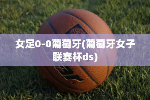 女足0-0葡萄牙(葡萄牙女子联赛杯ds)