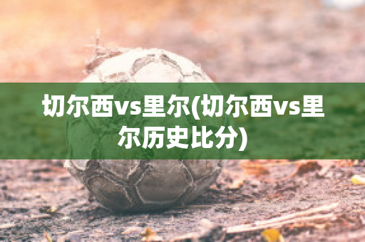 切尔西vs里尔(切尔西vs里尔历史比分)