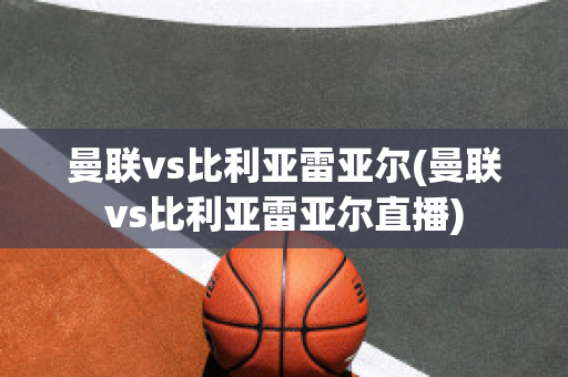 曼联vs比利亚雷亚尔(曼联vs比利亚雷亚尔直播)