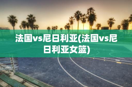 法国vs尼日利亚(法国vs尼日利亚女篮)