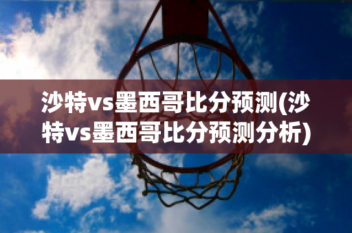 沙特vs墨西哥比分预测(沙特vs墨西哥比分预测分析)