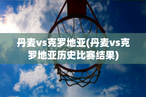 丹麦vs克罗地亚(丹麦vs克罗地亚历史比赛结果)