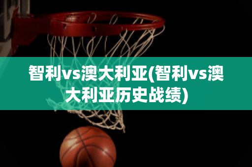 智利vs澳大利亚(智利vs澳大利亚历史战绩)