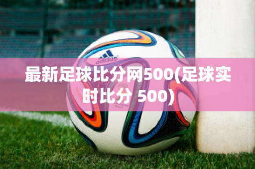 最新足球比分网500(足球实时比分 500)