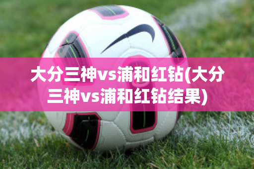 大分三神vs浦和红钻(大分三神vs浦和红钻结果)