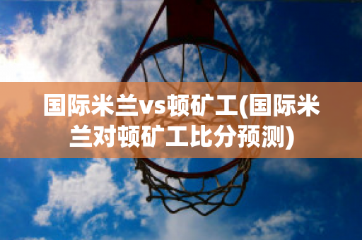 国际米兰vs顿矿工(国际米兰对顿矿工比分预测)