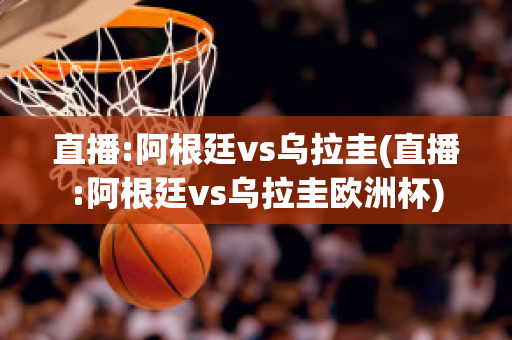 直播:阿根廷vs乌拉圭(直播:阿根廷vs乌拉圭欧洲杯)