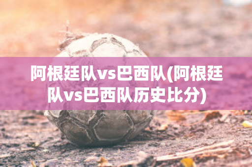 阿根廷队vs巴西队(阿根廷队vs巴西队历史比分)