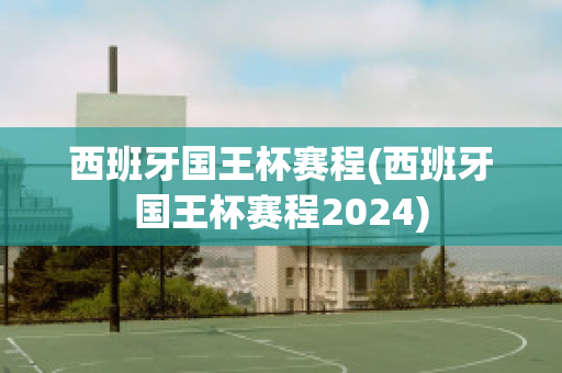 西班牙国王杯赛程(西班牙国王杯赛程2024)