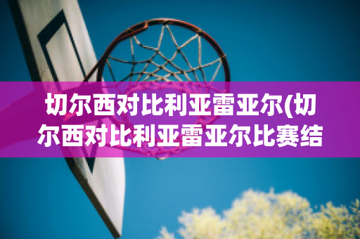 切尔西对比利亚雷亚尔(切尔西对比利亚雷亚尔比赛结果2021年8月10日)