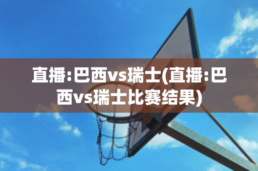 直播:巴西vs瑞士(直播:巴西vs瑞士比赛结果)