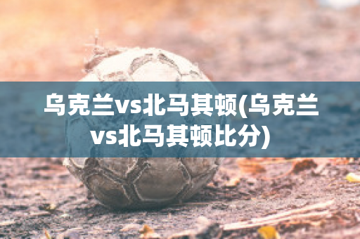 乌克兰vs北马其顿(乌克兰vs北马其顿比分)