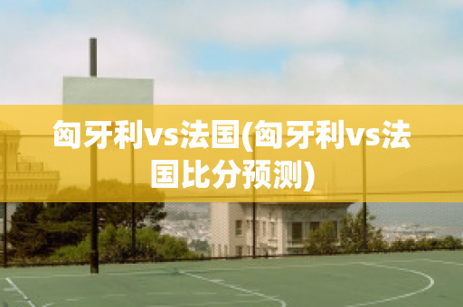 匈牙利vs法国(匈牙利vs法国比分预测)