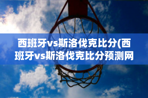 西班牙vs斯洛伐克比分(西班牙vs斯洛伐克比分预测网易)