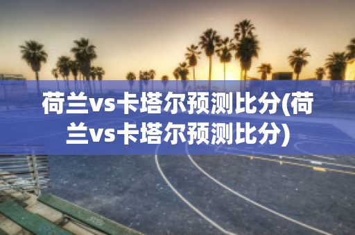 荷兰vs卡塔尔预测比分(荷兰vs卡塔尔预测比分)