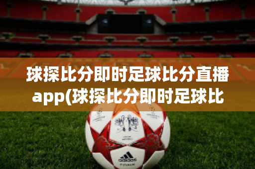 球探比分即时足球比分直播app(球探比分即时足球比分官网手机版下载)