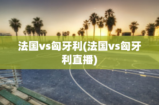 法国vs匈牙利(法国vs匈牙利直播)