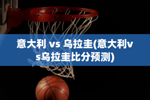 意大利 vs 乌拉圭(意大利vs乌拉圭比分预测)