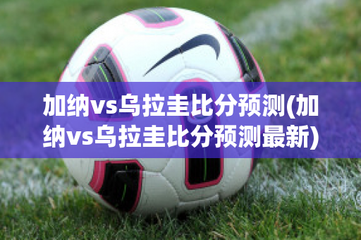 加纳vs乌拉圭比分预测(加纳vs乌拉圭比分预测最新)