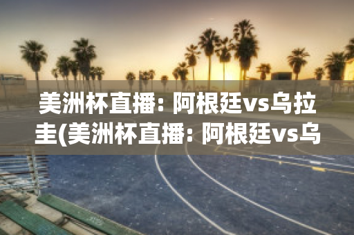 美洲杯直播: 阿根廷vs乌拉圭(美洲杯直播: 阿根廷vs乌拉圭回放)