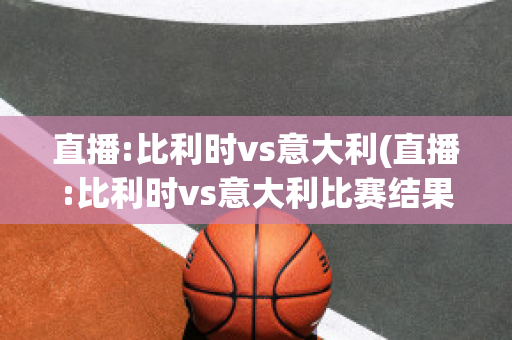 直播:比利时vs意大利(直播:比利时vs意大利比赛结果)