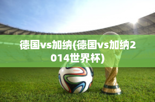 德国vs加纳(德国vs加纳2014世界杯)