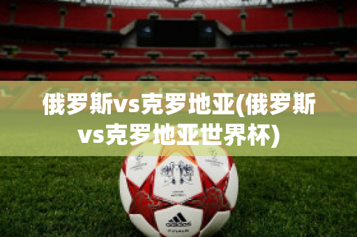 俄罗斯vs克罗地亚(俄罗斯vs克罗地亚世界杯)