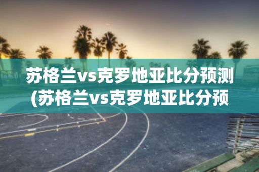 苏格兰vs克罗地亚比分预测(苏格兰vs克罗地亚比分预测最新)