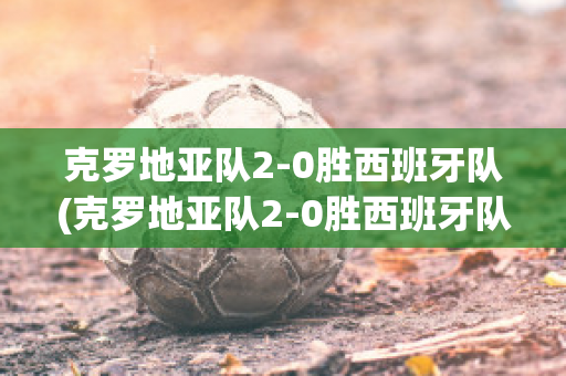 克罗地亚队2-0胜西班牙队(克罗地亚队2-0胜西班牙队阵容)