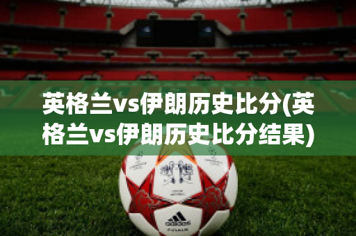 英格兰vs伊朗历史比分(英格兰vs伊朗历史比分结果)