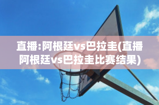 直播:阿根廷vs巴拉圭(直播阿根廷vs巴拉圭比赛结果)