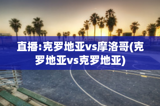 直播:克罗地亚vs摩洛哥(克罗地亚vs克罗地亚)