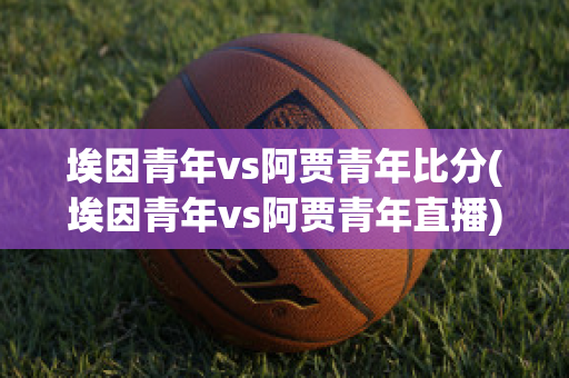 埃因青年vs阿贾青年比分(埃因青年vs阿贾青年直播)