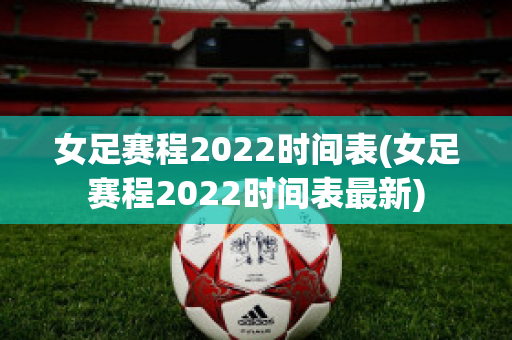 女足赛程2022时间表(女足赛程2022时间表最新)