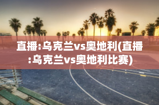 直播:乌克兰vs奥地利(直播:乌克兰vs奥地利比赛)